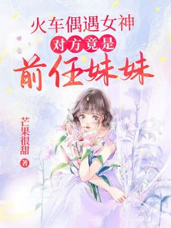 李峰林小曼小说 《火车偶遇女神，对方竟是前任妹妹》小说全文精彩阅读